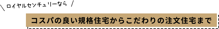 ロイヤルセンチュリーなら コスパの良い規格住宅からこだわりの注文住宅まで